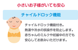 【小さなお子様がいても安心 | チャイルドロック機能】チャイルドロック機能付き。熱湯や冷水の誤操作を防止します。赤ちゃんのミルクや妊娠中の方でも安心してお飲みいただけます。